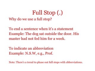 Full Stop (.)
Why do we use a full stop?

To end a sentence when it’s a statement
Example: The dog sat outside the door. His
master had not fed him for a week.

To indicate an abbreviation
Example: N.S.W, e.g., Prof.

Note: There’s a trend to phase out full stops with abbreviations.
 