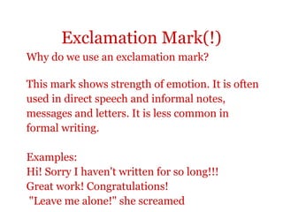 Exclamation Mark(!)
Why do we use an exclamation mark?

This mark shows strength of emotion. It is often
used in direct speech and informal notes,
messages and letters. It is less common in
formal writing.

Examples:
Hi! Sorry I haven't written for so long!!!
Great work! Congratulations!
"Leave me alone!" she screamed
 