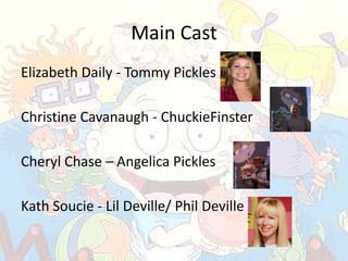Main Cast
Elizabeth Daily - Tommy Pickles

Christine Cavanaugh - ChuckieFinster

Cheryl Chase – Angelica Pickles

Kath Soucie - Lil Deville/ Phil Deville
 