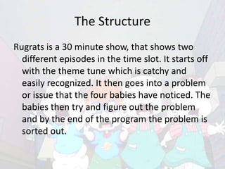The Structure
Rugrats is a 30 minute show, that shows two
  different episodes in the time slot. It starts off
  with the theme tune which is catchy and
  easily recognized. It then goes into a problem
  or issue that the four babies have noticed. The
  babies then try and figure out the problem
  and by the end of the program the problem is
  sorted out.
 