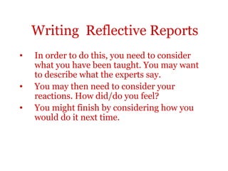 Writing Reflective Reports
•   In order to do this, you need to consider
    what you have been taught. You may want
    to describe what the experts say.
•   You may then need to consider your
    reactions. How did/do you feel?
•   You might finish by considering how you
    would do it next time.
 