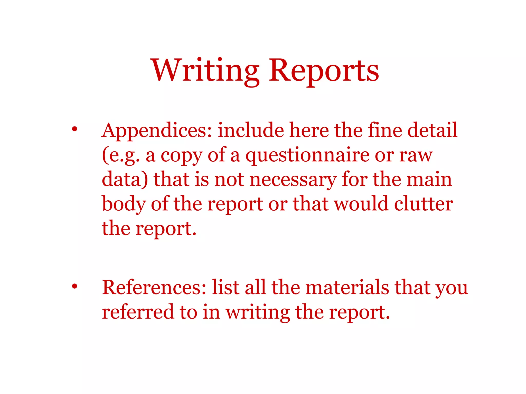 Writing Reports
•   Appendices: include here the fine detail
    (e.g. a copy of a questionnaire or raw
    data) that is not necessary for the main
    body of the report or that would clutter
    the report.

•   References: list all the materials that you
    referred to in writing the report.
 