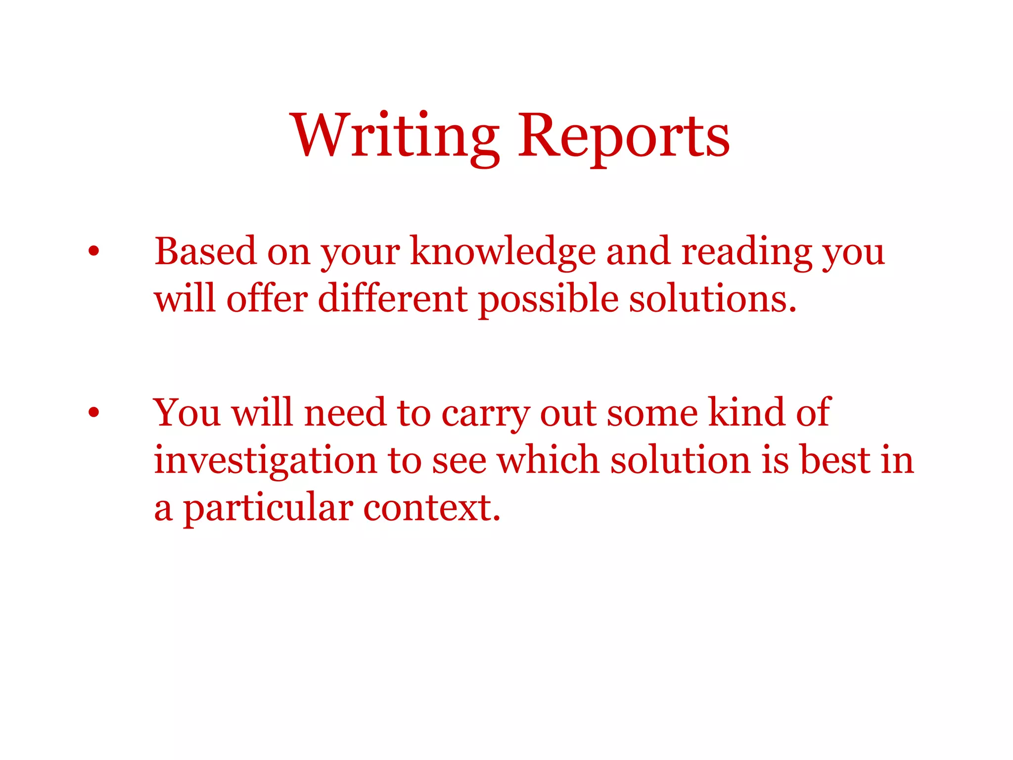 Writing Reports
•   Based on your knowledge and reading you
    will offer different possible solutions.

•   You will need to carry out some kind of
    investigation to see which solution is best in
    a particular context.
 
