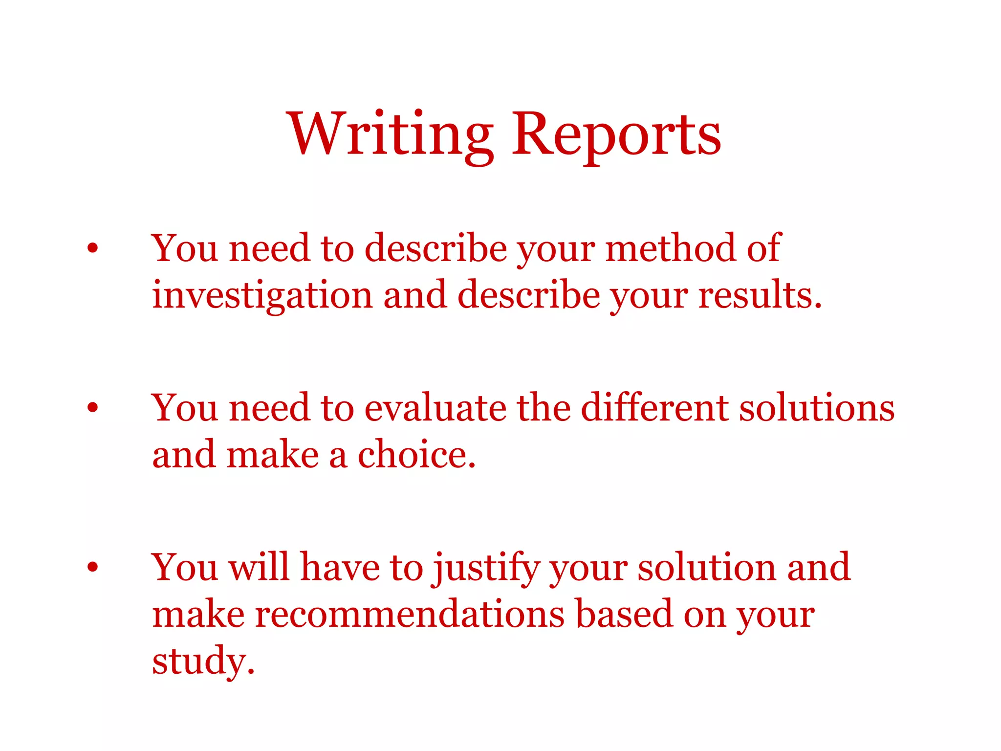 Writing Reports
•   You need to describe your method of
    investigation and describe your results.

•   You need to evaluate the different solutions
    and make a choice.

•   You will have to justify your solution and
    make recommendations based on your
    study.
 