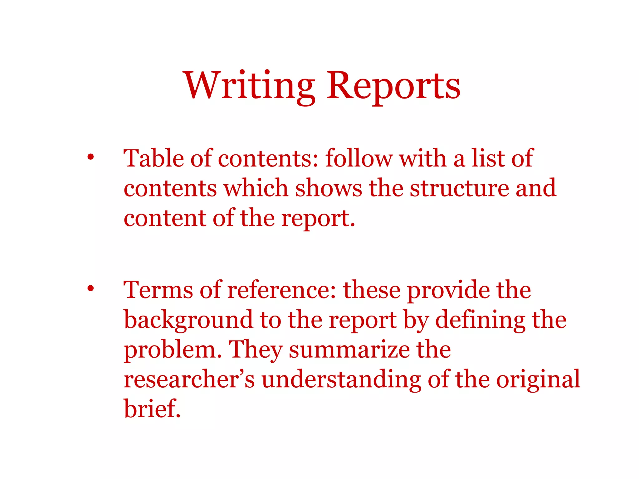 Writing Reports
•   Table of contents: follow with a list of
    contents which shows the structure and
    content of the report.

•   Terms of reference: these provide the
    background to the report by defining the
    problem. They summarize the
    researcher’s understanding of the original
    brief.
 