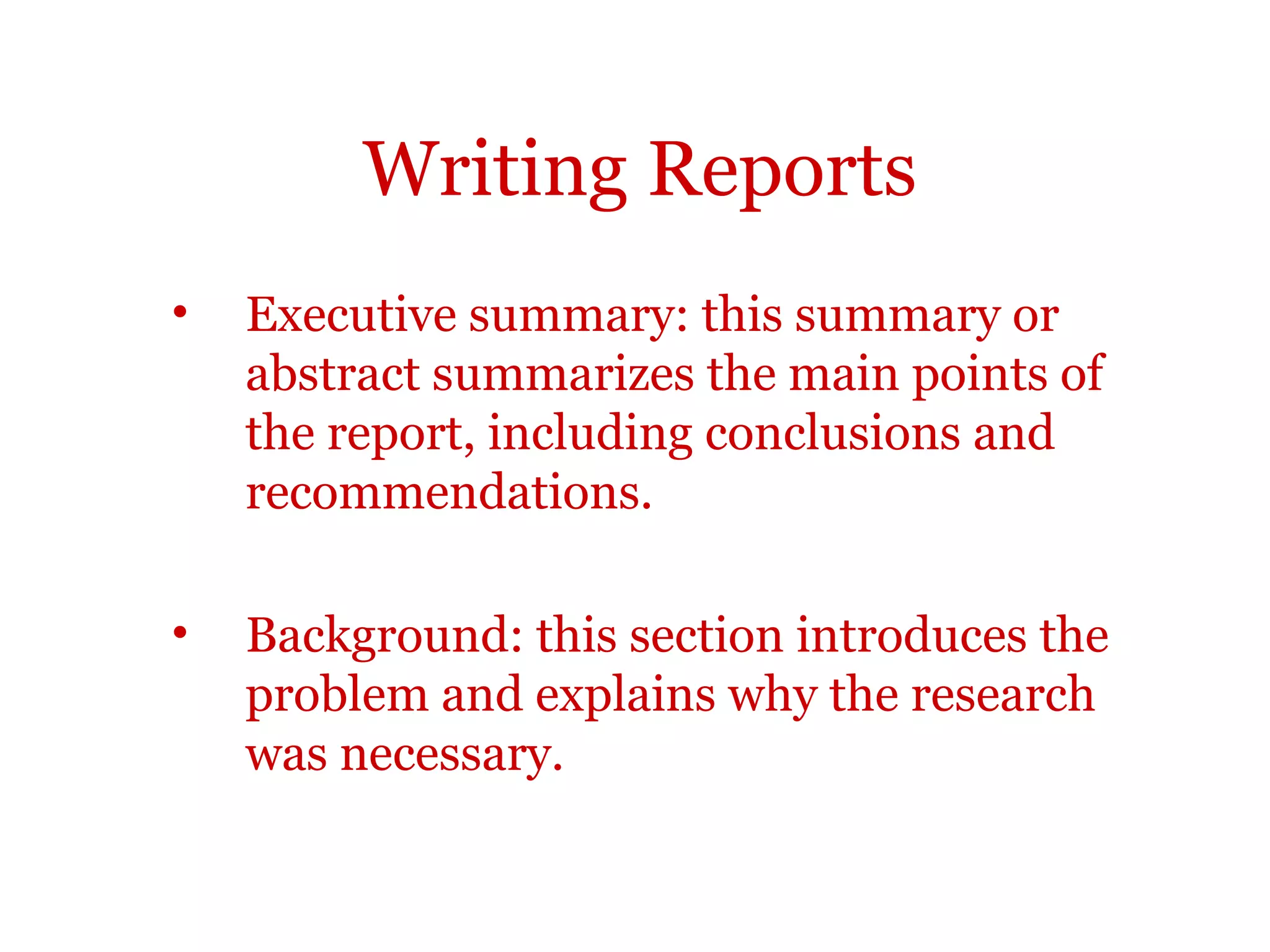 Writing Reports
•   Executive summary: this summary or
    abstract summarizes the main points of
    the report, including conclusions and
    recommendations.

•   Background: this section introduces the
    problem and explains why the research
    was necessary.
 
