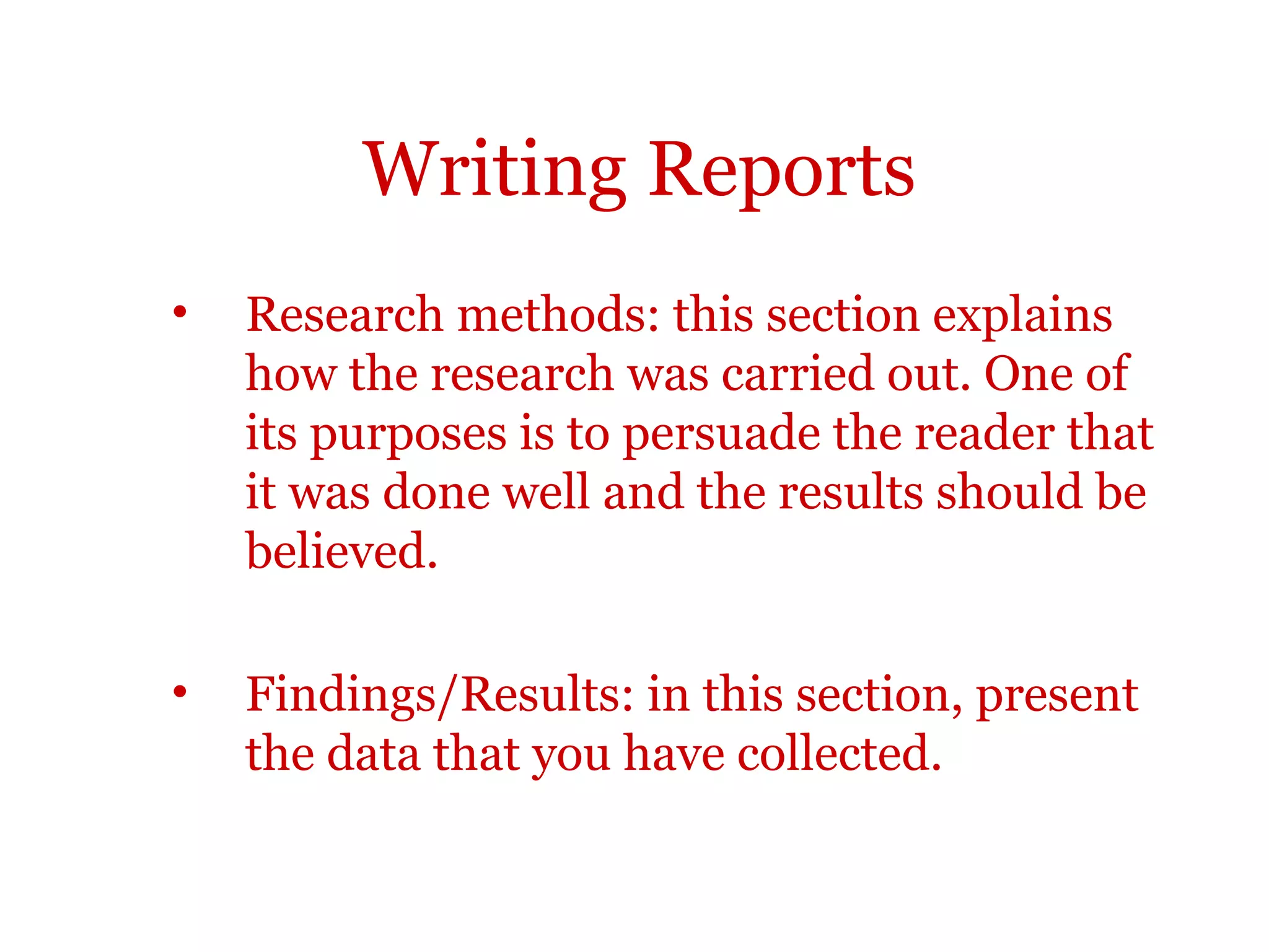 Writing Reports
•   Research methods: this section explains
    how the research was carried out. One of
    its purposes is to persuade the reader that
    it was done well and the results should be
    believed.

•   Findings/Results: in this section, present
    the data that you have collected.
 