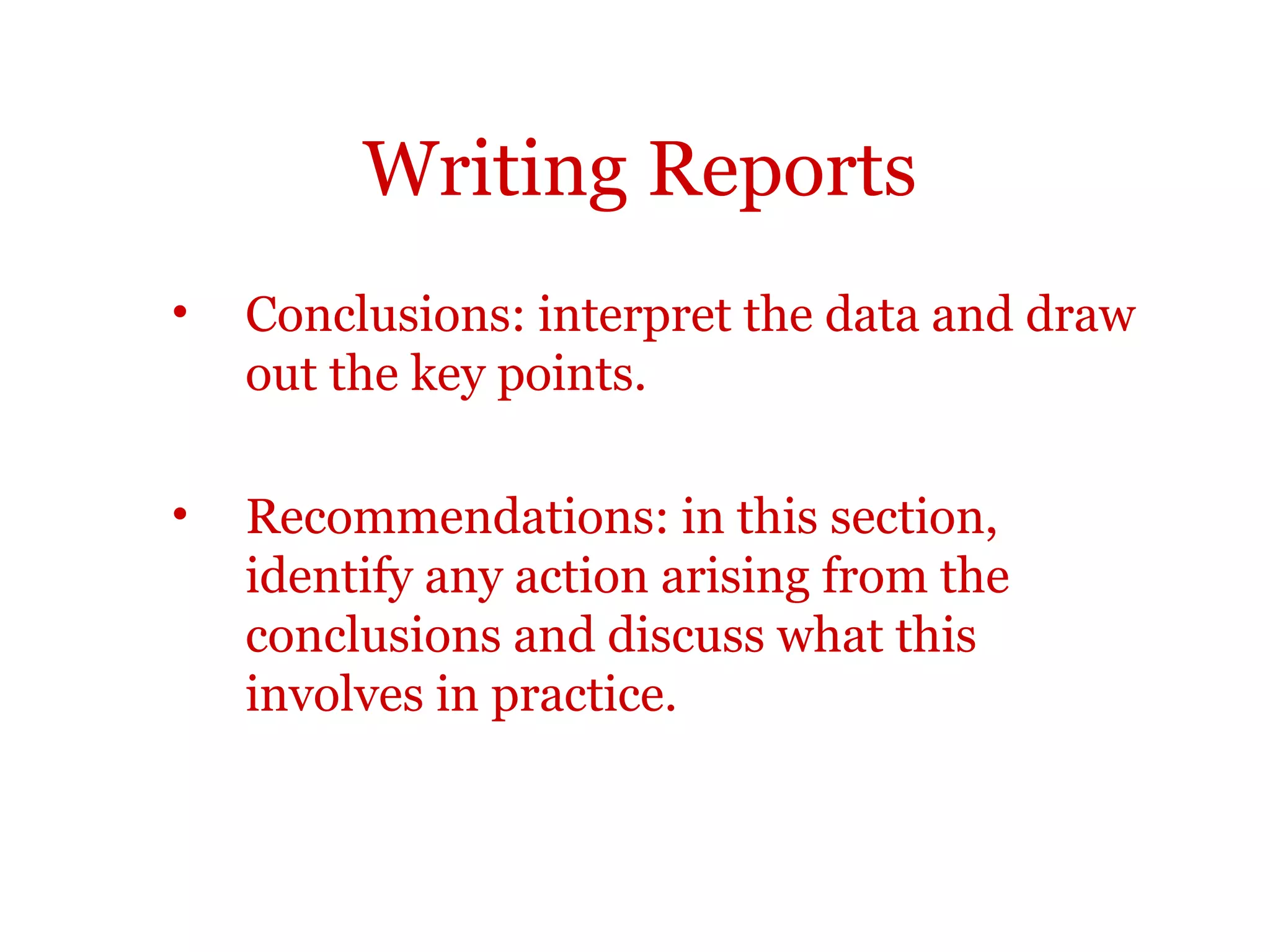 Writing Reports
•   Conclusions: interpret the data and draw
    out the key points.

•   Recommendations: in this section,
    identify any action arising from the
    conclusions and discuss what this
    involves in practice.
 