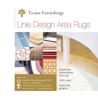 Ticana Furnishings

Linie Design Area Rugs




                                               Handmade
                                               contemporary
                                               area rugs
Visit us at:
        Hamilton Wing, Showroom H521           100% wool
HFC




      showroom: 336.889.6844
      office: 416.297.1645 fax: 416.297.9917   Quick ship
      www.ticana.com | contact@ticana.com      program
 