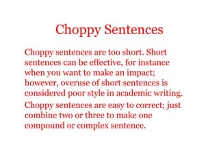 Choppy Sentences
Choppy sentences are too short. Short
sentences can be effective, for instance
when you want to make an impact;
however, overuse of short sentences is
considered poor style in academic writing.
Choppy sentences are easy to correct; just
combine two or three to make one
compound or complex sentence.
 