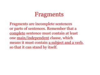 Fragments
Fragments are incomplete sentences
or parts of sentences. Remember that a
complete sentence must contain at least
one main/independent clause, which
means it must contain a subject and a verb,
so that it can stand by itself.
 