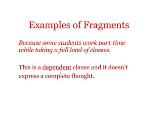 Examples of Fragments
Because some students work part-time
while taking a full load of classes.

This is a dependent clause and it doesn’t
express a complete thought.
 