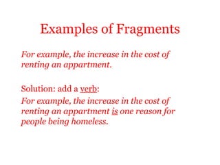Examples of Fragments
For example, the increase in the cost of
renting an appartment.

Solution: add a verb:
For example, the increase in the cost of
renting an appartment is one reason for
people being homeless.
 