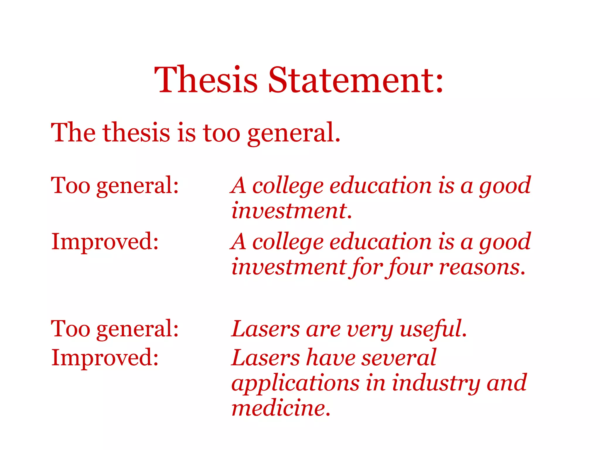 Thesis Statement:
The thesis is too general.
Too general: A college education is a good
investment.
Improved: A college education is a good
investment for four reasons.
Too general: Lasers are very useful.
Improved: Lasers have several
applications in industry and
medicine.
 