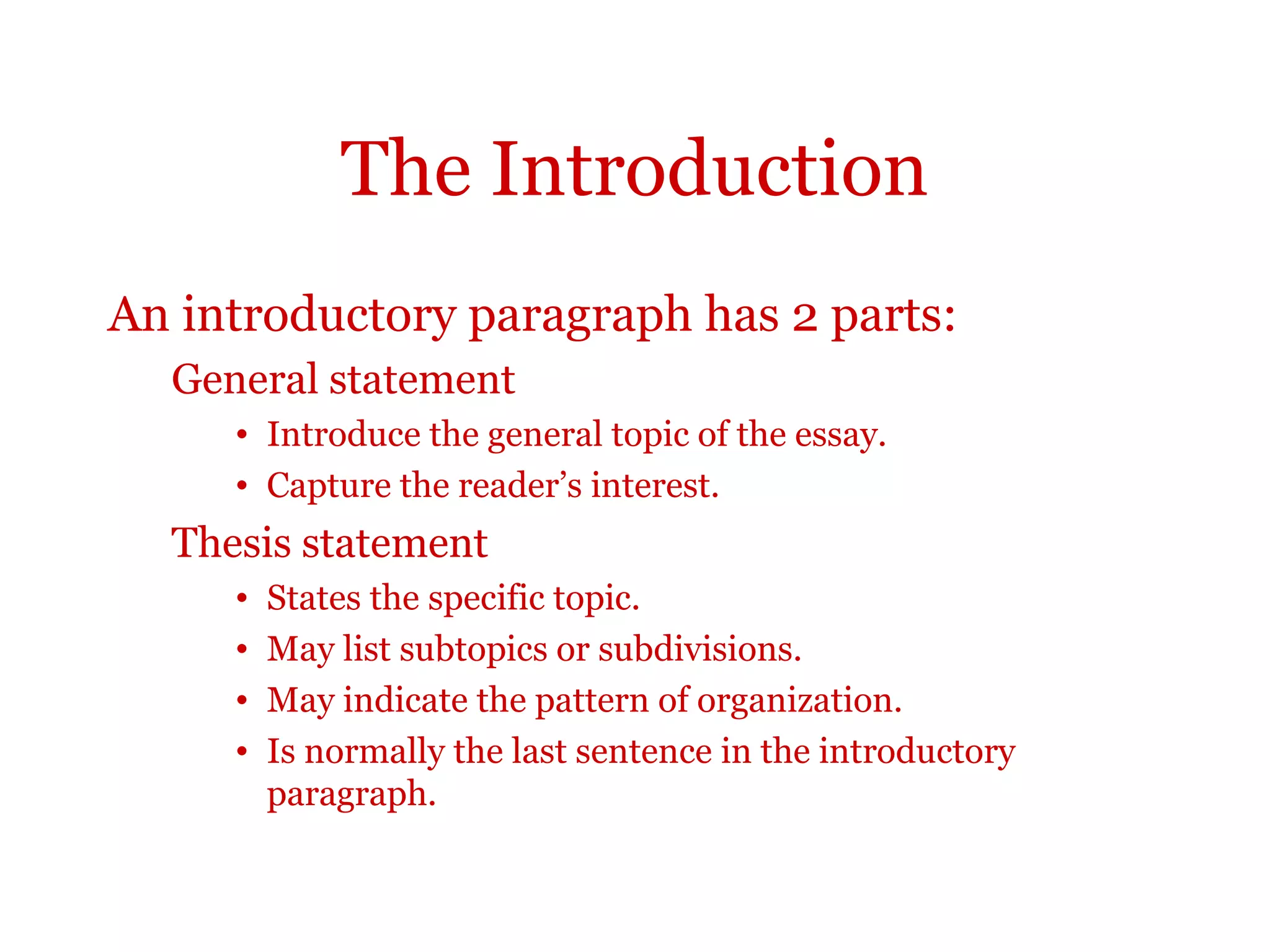 The Introduction
An introductory paragraph has 2 parts:
General statement
• Introduce the general topic of the essay.
• Capture the reader’s interest.
Thesis statement
• States the specific topic.
• May list subtopics or subdivisions.
• May indicate the pattern of organization.
• Is normally the last sentence in the introductory
paragraph.
 