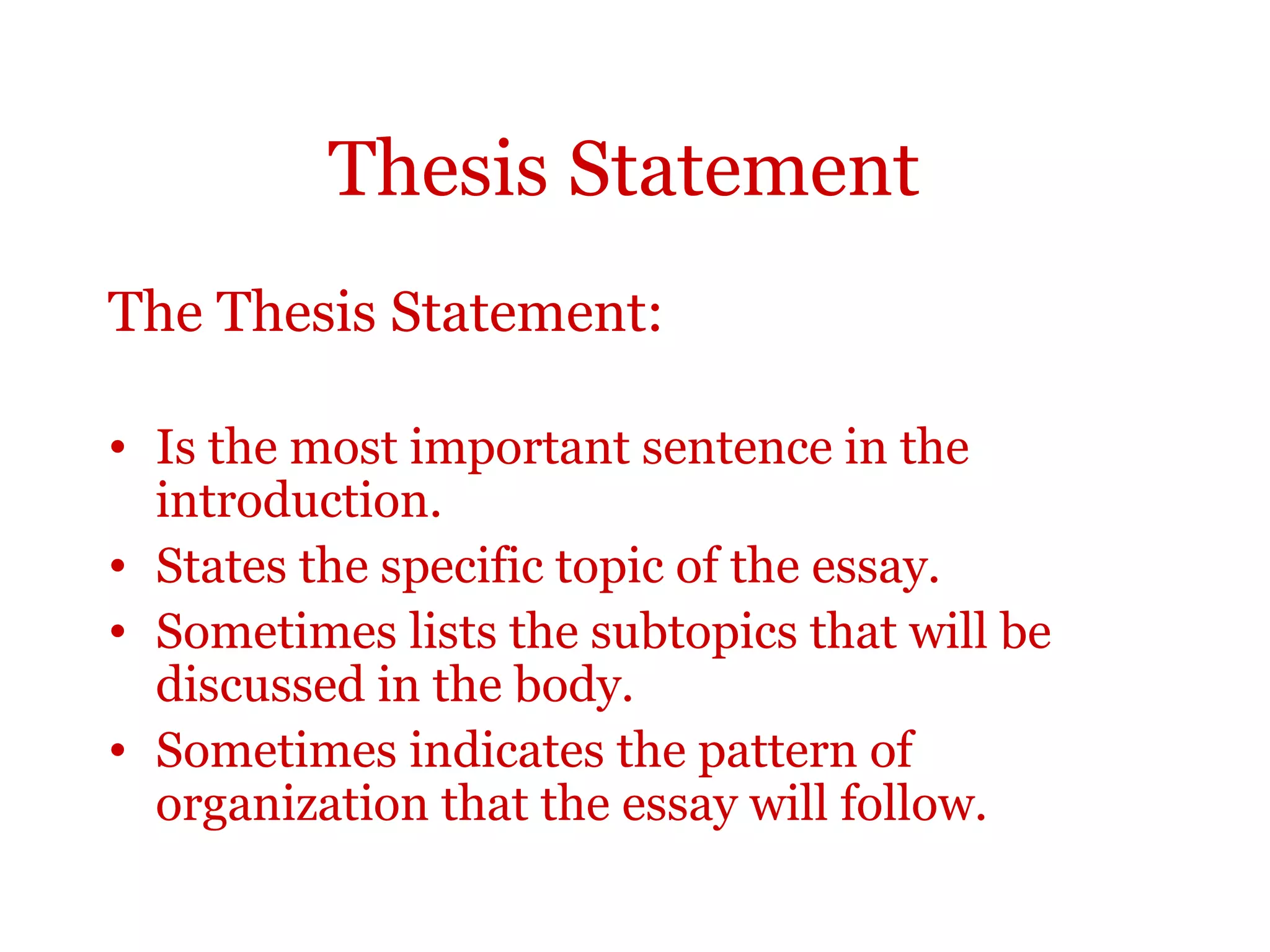 Thesis Statement
The Thesis Statement:
• Is the most important sentence in the
introduction.
• States the specific topic of the essay.
• Sometimes lists the subtopics that will be
discussed in the body.
• Sometimes indicates the pattern of
organization that the essay will follow.
 