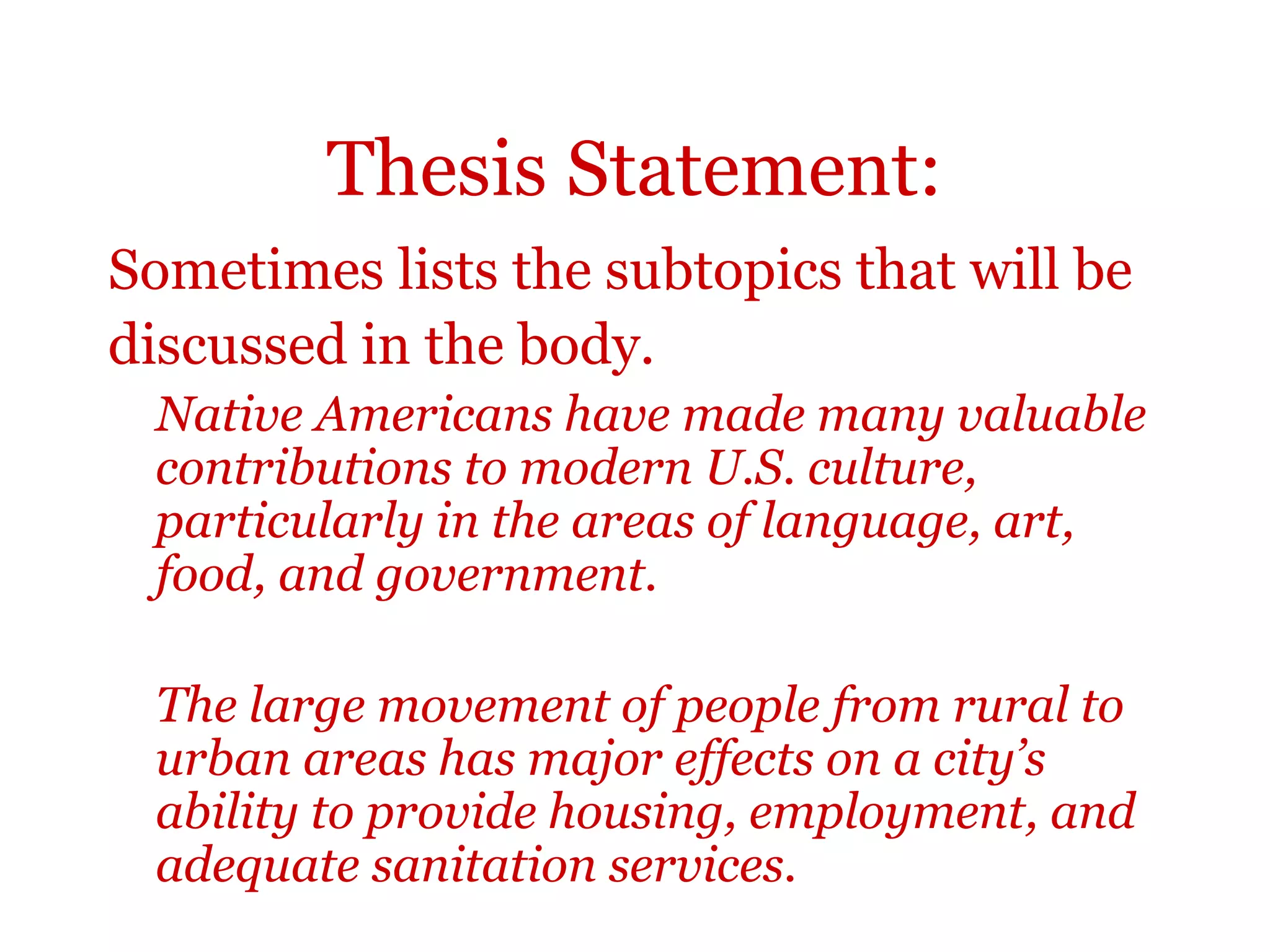 Thesis Statement:
Sometimes lists the subtopics that will be
discussed in the body.
Native Americans have made many valuable
contributions to modern U.S. culture,
particularly in the areas of language, art,
food, and government.
The large movement of people from rural to
urban areas has major effects on a city’s
ability to provide housing, employment, and
adequate sanitation services.
 