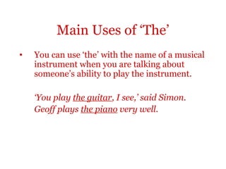 Main Uses of ‘The’
•   You can use ‘the’ with the name of a musical
    instrument when you are talking about
    someone’s ability to play the instrument.

    ‘You play the guitar, I see,’ said Simon.
    Geoff plays the piano very well.
 