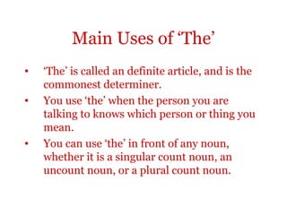 Main Uses of ‘The’
•   ‘The’ is called an definite article, and is the
    commonest determiner.
•   You use ‘the’ when the person you are
    talking to knows which person or thing you
    mean.
•   You can use ‘the’ in front of any noun,
    whether it is a singular count noun, an
    uncount noun, or a plural count noun.
 