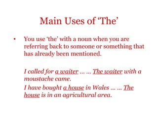 Main Uses of ‘The’
•   You use ‘the’ with a noun when you are
    referring back to someone or something that
    has already been mentioned.

    I called for a waiter … … The waiter with a
    moustache came.
    I have bought a house in Wales … … The
    house is in an agricultural area.
 