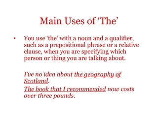 Main Uses of ‘The’
•   You use ‘the’ with a noun and a qualifier,
    such as a prepositional phrase or a relative
    clause, when you are specifying which
    person or thing you are talking about.

    I’ve no idea about the geography of
    Scotland.
    The book that I recommended now costs
    over three pounds.
 