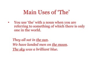 Main Uses of ‘The’
•   You use ‘the’ with a noun when you are
    referring to something of which there is only
    one in the world.

    They all sat in the sun.
    We have landed men on the moon.
    The sky was a brilliant blue.
 