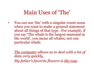 Main Uses of ‘The’
•   You can use ‘the’ with a singular count noun
    when you want to make a general statement
    about all things of that type. For example, if
    you say ‘The whale is the largest mammal in
    the world’, you mean all whales, not one
    particular whale.

    The computer allows us to deal with a lot of
    data very quickly.
    My father’s favorite flowers is the rose.
 
