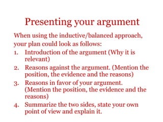 Presenting your argument
When using the inductive/balanced approach,
your plan could look as follows:
1. Introduction of the argument (Why it is
   relevant)
2. Reasons against the argument. (Mention the
   position, the evidence and the reasons)
3. Reasons in favor of your argument.
   (Mention the position, the evidence and the
   reasons)
4. Summarize the two sides, state your own
   point of view and explain it.
 