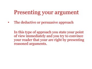 Presenting your argument
•   The deductive or persuasive approach

    In this type of approach you state your point
    of view immediately and you try to convince
    your reader that your are right by presenting
    reasoned arguments.
 