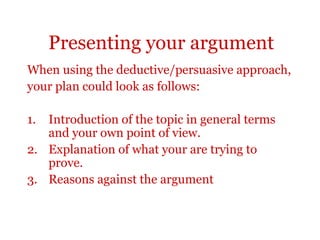 Presenting your argument
When using the deductive/persuasive approach,
your plan could look as follows:

1. Introduction of the topic in general terms
   and your own point of view.
2. Explanation of what your are trying to
   prove.
3. Reasons against the argument
 