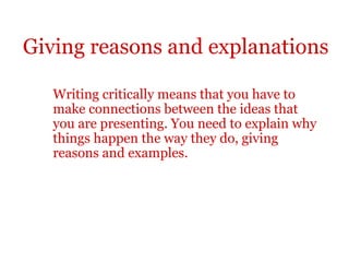 Giving reasons and explanations

   Writing critically means that you have to
   make connections between the ideas that
   you are presenting. You need to explain why
   things happen the way they do, giving
   reasons and examples.
 