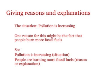 Giving reasons and explanations

   The situation: Pollution is increasing

   One reason for this might be the fact that
   people burn more fossil fuels

   So:
   Pollution is increasing (situation)
   People are burning more fossil fuels (reason
   or explanation)
 