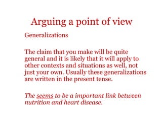 Arguing a point of view
Generalizations

The claim that you make will be quite
general and it is likely that it will apply to
other contexts and situations as well, not
just your own. Usually these generalizations
are written in the present tense.

The seems to be a important link between
nutrition and heart disease.
 