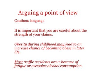 Arguing a point of view
Cautious language

It is important that you are careful about the
strength of your claims.

Obesity during childhood may lead to an
increase chance of becoming obese in later
life.

Most traffic accidents occur because of
fatigue or excessive alcohol consumption.
 