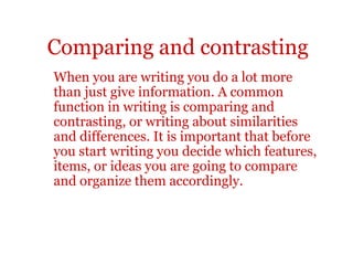 Comparing and contrasting
When you are writing you do a lot more
than just give information. A common
function in writing is comparing and
contrasting, or writing about similarities
and differences. It is important that before
you start writing you decide which features,
items, or ideas you are going to compare
and organize them accordingly.
 