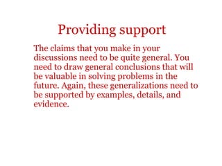 Providing support
The claims that you make in your
discussions need to be quite general. You
need to draw general conclusions that will
be valuable in solving problems in the
future. Again, these generalizations need to
be supported by examples, details, and
evidence.
 