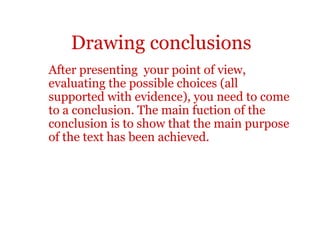 Drawing conclusions
After presenting your point of view,
evaluating the possible choices (all
supported with evidence), you need to come
to a conclusion. The main fuction of the
conclusion is to show that the main purpose
of the text has been achieved.
 