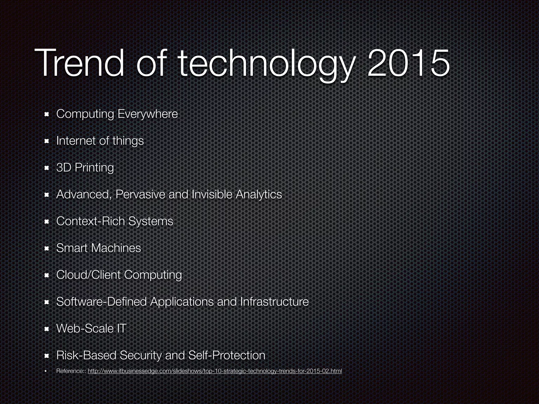 Trend of technology 2015
Computing Everywhere
Internet of things
3D Printing
Advanced, Pervasive and Invisible Analytics
Context-Rich Systems
Smart Machines
Cloud/Client Computing
Software-Deﬁned Applications and Infrastructure
Web-Scale IT
Risk-Based Security and Self-Protection
• Reference:: http://www.itbusinessedge.com/slideshows/top-10-strategic-technology-trends-for-2015-02.html
 