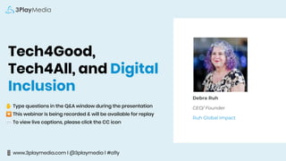 Tech4Good,
Tech4All, and Digital
Inclusion
✋ Type questions in the Q&A window during the presentation
⏺ This webinar is being recorded & will be available for replay
💬 To view live captions, please click the CC icon
📱 www.3playmedia.com l @3playmedia l #a11y
Debra Ruh
CEO/ Founder
Ruh Global Impact
 