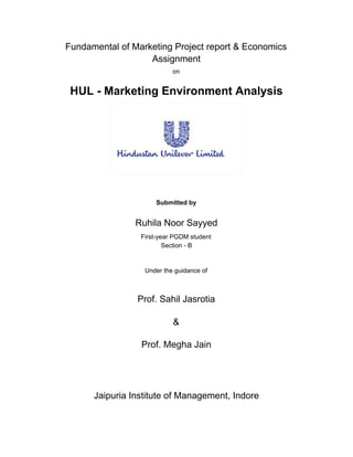 Fundamental of Marketing Project report & Economics
Assignment
on
HUL - Marketing Environment Analysis
Submitted by
Ruhila Noor Sayyed
First-year PGDM student
Section - B
Under the guidance of
Prof. Sahil Jasrotia
&
Prof. Megha Jain
Jaipuria Institute of Management, Indore
 