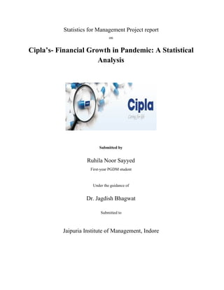 Statistics for Management Project report
on
Cipla’s- Financial Growth in Pandemic: A Statistical
Analysis
Submitted by
Ruhila Noor Sayyed
First-year PGDM student
Under the guidance of
Dr. Jagdish Bhagwat
Submitted to
Jaipuria Institute of Management, Indore
 