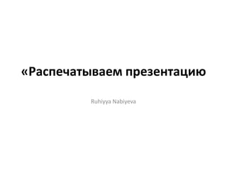 «Распечатываем презентацию
Ruhiyya Nabiyeva
 