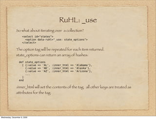 RuHL: _use
               So what about iterating over a collection?
                     <select id="states">
                       <option data-ruhl="_use: state_options">
                     </select>

               The option tag will be repeated for each item returned.
               state_options can return an array of hashes:
                  def state_options
                    [ {:value => 'AL', :inner_html => 'Alabama'},
                      {:value => 'AK', :inner_html => 'Alaska'},
                      {:value => 'AZ', :inner_html => 'Arizona'},
                      ...
                    ]
                  end

               :inner_html will set the contents of the tag. all other keys are treated as
               attributes for the tag.




Wednesday, December 9, 2009
 