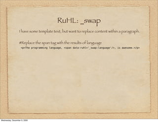 RuHL: _swap
                  I have some template text, but want to replace content within a paragraph.


                  #Replace the span tag with the results of language
                    <p>The programming language, <span data-ruhl='_swap:language'/>, is awesome.</p>




Wednesday, December 9, 2009
 