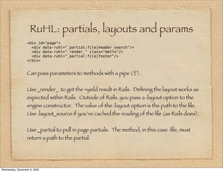 RuHL: partials, layouts and params
                  <div id="page">
                    <div data-ruhl="_partial:file|header_search"/>
                    <div data-ruhl="_render_" class="metro"/>
                    <div data-ruhl="_partial:file|footer"/>
                  </div>


                  Can pass parameters to methods with a pipe (‘|’).


                  Use _render_ to get the =yield result in Rails. Deﬁning the layout works as
                  expected within Rails. Outside of Rails, you pass a :layout option to the
                  engine constructor. The value of the :layout option is the path to the ﬁle.
                  Use :layout_source if you’ve cached the reading of the ﬁle (as Rails does).


                  Use _partial to pull in page partials. The method, in this case :ﬁle, must
                  return a path to the partial.




Wednesday, December 9, 2009
 