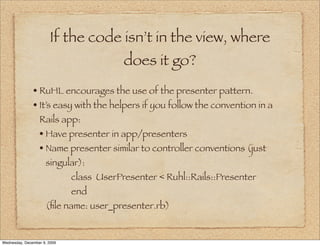 If the code isn’t in the view, where
                                          does it go?
               • RuHL encourages the use of the presenter pattern.
               • It’s easy with the helpers if you follow the convention in a
                  Rails app:
                  • Have presenter in app/presenters
                  • Name presenter similar to controller conventions (just
                     singular):
                              class UserPresenter < Ruhl::Rails::Presenter
                              end
                     (ﬁle name: user_presenter.rb)


Wednesday, December 9, 2009
 