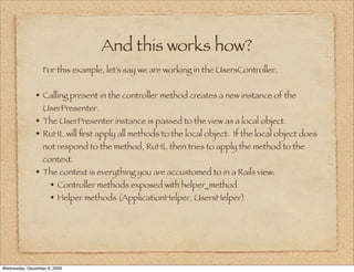 And this works how?
                  For this example, let’s say we are working in the UsersController.


               • Calling present in the controller method creates a new instance of the
                  UserPresenter.
               • The UserPresenter instance is passed to the view as a local object.
               • RuHL will ﬁrst apply all methods to the local object. If the local object does
                  not respond to the method, RuHL then tries to apply the method to the
                  context.
               • The context is everything you are accustomed to in a Rails view:
                  • Controller methods exposed with helper_method
                  • Helper methods (ApplicationHelper, UsersHelper)




Wednesday, December 9, 2009
 