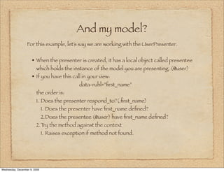 And my model?
                  For this example, let’s say we are working with the UserPresenter.


                     • When the presenter is created, it has a local object called presentee
                        which holds the instance of the model you are presenting. (@user)
                     • If you have this call in your view:
                                              data-ruhl=”ﬁrst_name”
                        the order is:
                        1. Does the presenter respond_to?(:ﬁrst_name)
                              1. Does the presenter have ﬁrst_name deﬁned?
                              2.Does the presentee (@user) have ﬁrst_name deﬁned?
                        2.Try the method against the context
                              1. Raises exception if method not found.




Wednesday, December 9, 2009
 