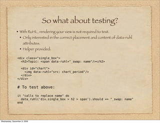 So what about testing?
               • With RuHL, rendering your view is not required to test.
                 • Only interested in the correct placement and content of data-ruhl
                     attributes.
                  • Helper provided:
                <div class="single_box">
                  <h2>Topic: <span data-ruhl="_swap: name"/></h2>

                  <div id="chart">
                    <img data-ruhl="src: chart_period"/>
                  </div>
                </div>

                # To test above:

                it "calls to replace name" do
                  data_ruhl('div.single_box > h2 > span').should == "_swap: name"
                end




Wednesday, December 9, 2009
 