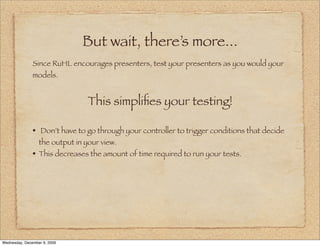 But wait, there’s more...
               Since RuHL encourages presenters, test your presenters as you would your
               models.


                                 This simpliﬁes your testing!

               • Don’t have to go through your controller to trigger conditions that decide
                  the output in your view.
               • This decreases the amount of time required to run your tests.




Wednesday, December 9, 2009
 